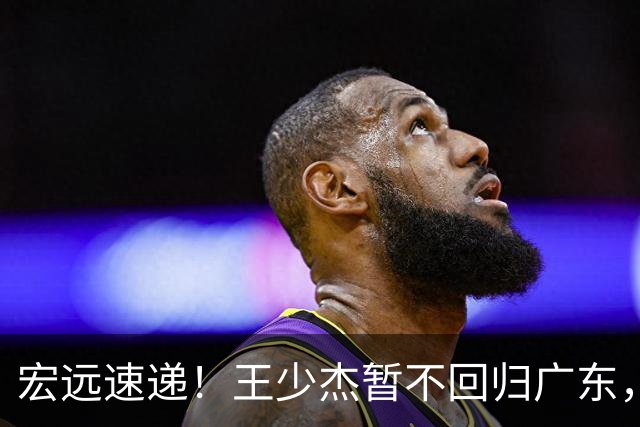 宏远速递！王少杰暂不回归广东，徐杰深夜分享动态，杜锋最新动向