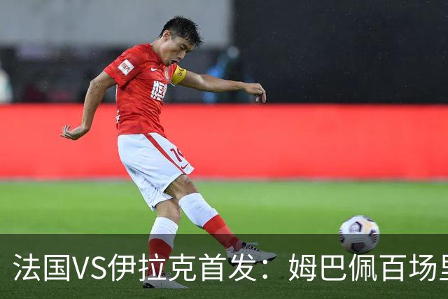 法国VS伊拉克首发：姆巴佩百场里程碑 奥利塞配登贝莱
